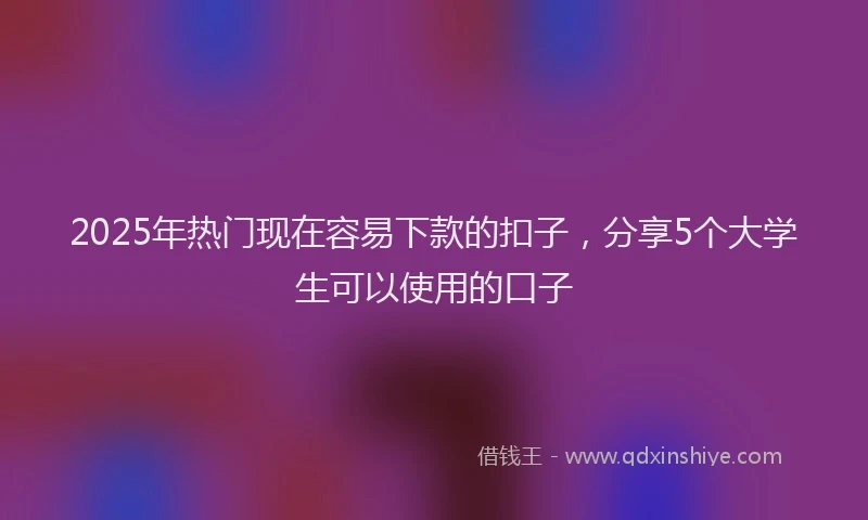 2025年热门现在容易下款的扣子，分享5个大学生可以使用的口子