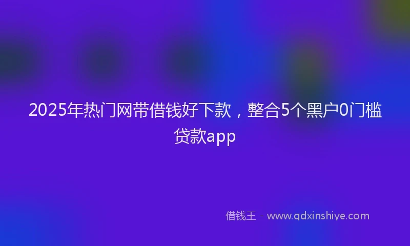 2025年热门网带借钱好下款，整合5个黑户0门槛贷款app