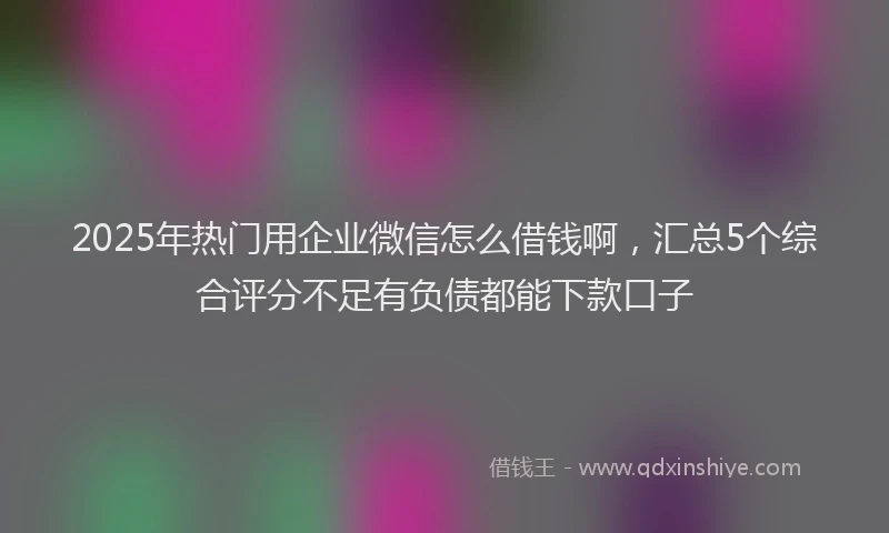 2025年热门用企业微信怎么借钱啊,汇总5个综合评分不足有负债都能下款口子