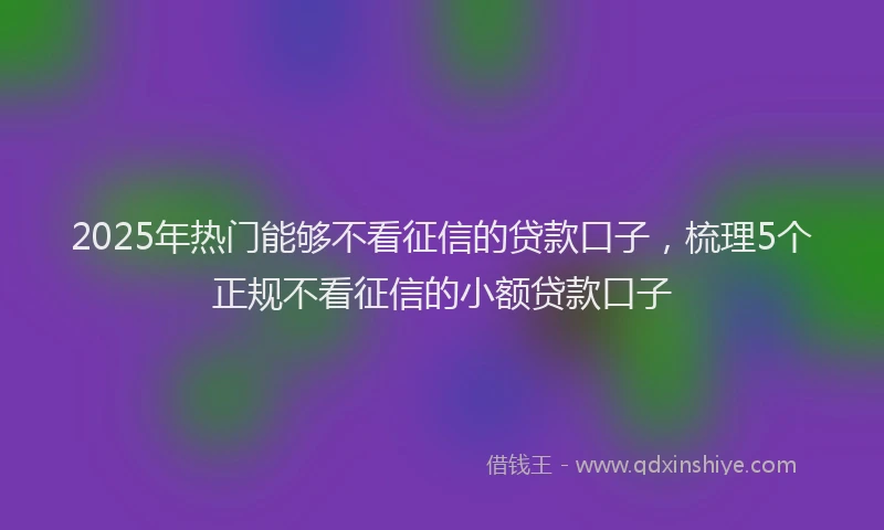2025年热门能够不看征信的贷款口子，梳理5个正规不看征信的小额贷款口子