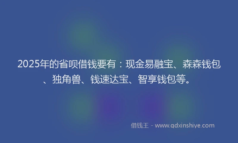 2025年的省呗借钱要有：现金易融宝、森森钱包、独角兽、钱速达宝、智享钱包等。