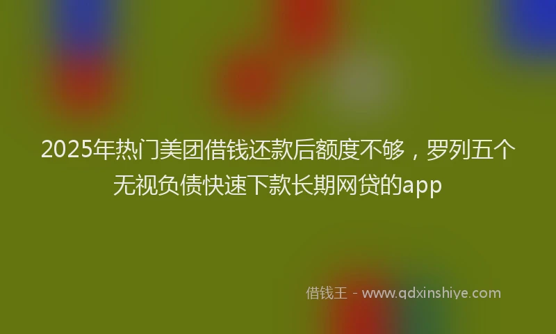 2025年热门美团借钱还款后额度不够，罗列五个无视负债快速下款长期网贷的app
