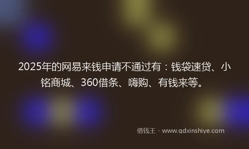 2025年的网易来钱申请不通过有:钱袋速贷、小铭商城、360借条、嗨购、有钱来等。