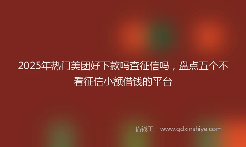 2025年热门美团好下款吗查征信吗,盘点五个不看征信小额借钱的平台