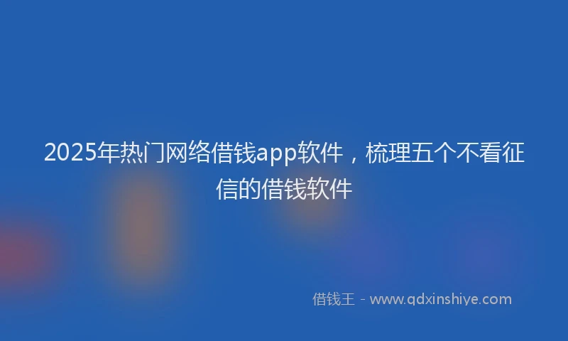 2025年热门网络借钱app软件，梳理五个不看征信的借钱软件