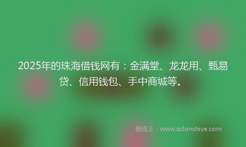 2025年的珠海借钱网有：金满堂、龙龙用、甄易贷、信用钱包、手中商城等。
