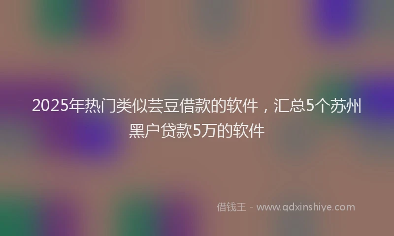 2025年热门类似芸豆借款的软件，汇总5个苏州黑户贷款5万的软件