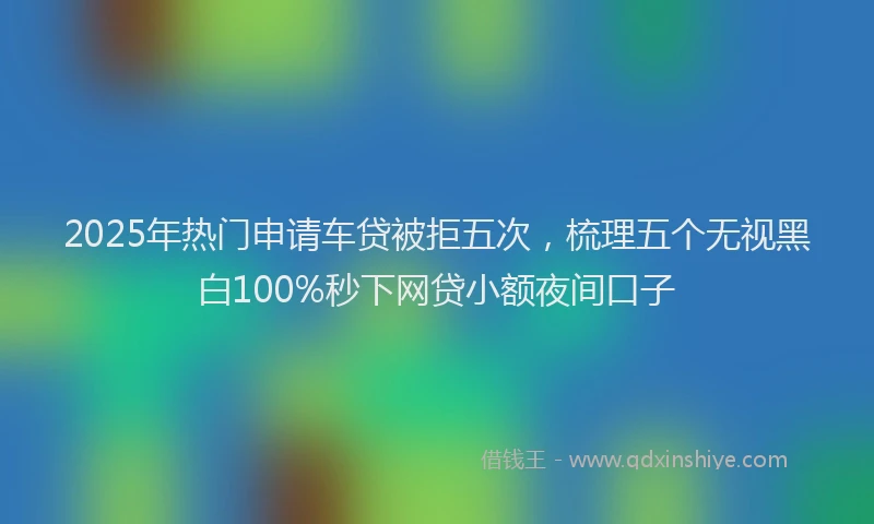 2025年热门申请车贷被拒五次，梳理五个无视黑白100%秒下网贷小额夜间口子