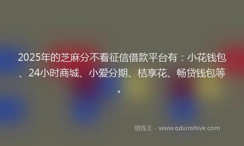 2025年的芝麻分不看征信借款平台有：小花钱包、24小时商城、小爱分期、桔享花、畅贷钱包等。