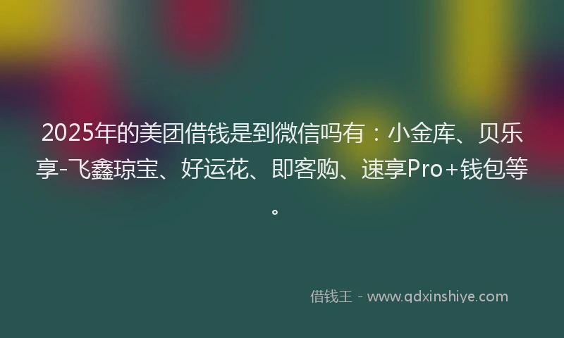 2025年的美团借钱是到微信吗有:小金库、贝乐享-飞鑫琼宝、好运花、即客购、速享Pro+钱包等。