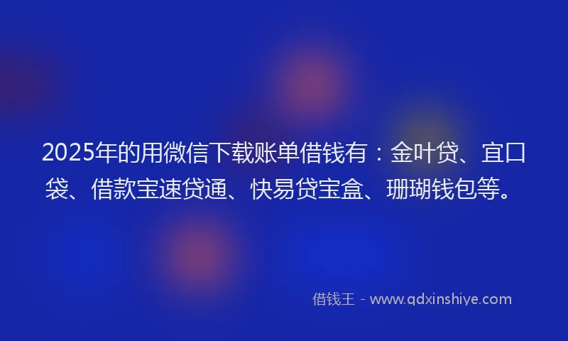 2025年的用微信下载账单借钱有：金叶贷、宜口袋、借款宝速贷通、快易贷宝盒、珊瑚钱包等。