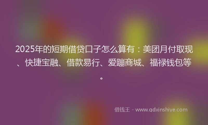 2025年的短期借贷口子怎么算有：美团月付取现、快捷宝融、借款易行、爱蹦商城、福禄钱包等。