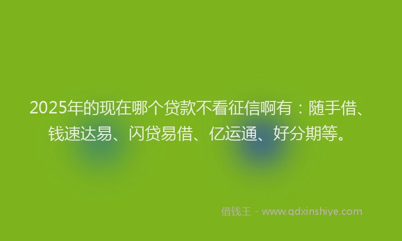 2025年的现在哪个贷款不看征信啊有：随手借、钱速达易、闪贷易借、亿运通、好分期等。