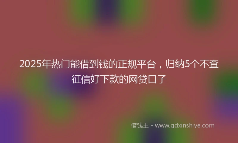 2025年热门能借到钱的正规平台,归纳5个不查征信好下款的网贷口子