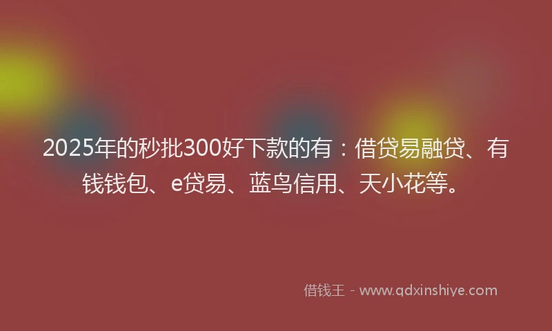 2025年的秒批300好下款的有:借贷易融贷、有钱钱包、e贷易、蓝鸟信用、天小花等。