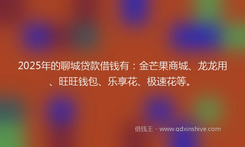 2025年的聊城贷款借钱有：金芒果商城、龙龙用、旺旺钱包、乐享花、极速花等。