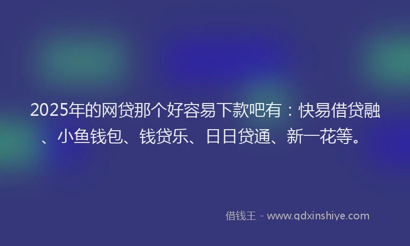 2025年的网贷那个好容易下款吧有：快易借贷融、小鱼钱包、钱贷乐、日日贷通、新一花等。
