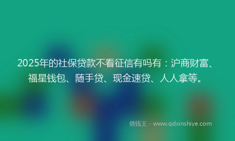 2025年的社保贷款不看征信有吗有：沪商财富、福星钱包、随手贷、现金速贷、人人拿等。