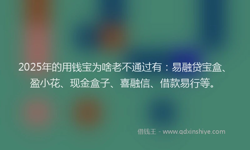 2025年的用钱宝为啥老不通过有：易融贷宝盒、盈小花、现金盒子、喜融信、借款易行等。