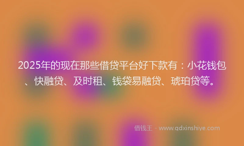 2025年的现在那些借贷平台好下款有：小花钱包、快融贷、及时租、钱袋易融贷、琥珀贷等。