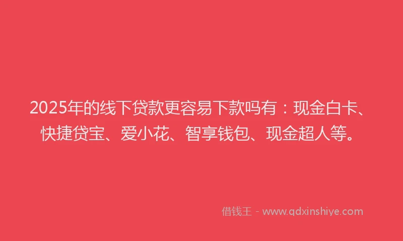 2025年的线下贷款更容易下款吗有：现金白卡、快捷贷宝、爱小花、智享钱包、现金超人等。