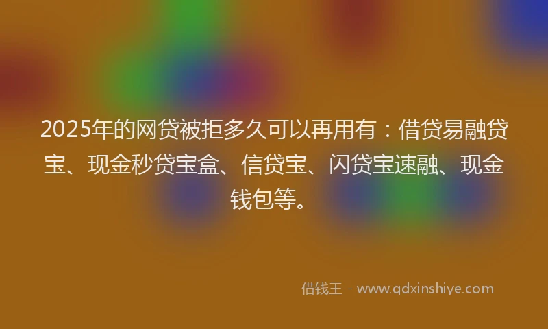 2025年的网贷被拒多久可以再用有：借贷易融贷宝、现金秒贷宝盒、信贷宝、闪贷宝速融、现金钱包等。