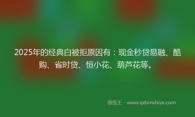 2025年的经典白被拒原因有:现金秒贷易融、酷购、省时贷、恒小花、葫芦花等。