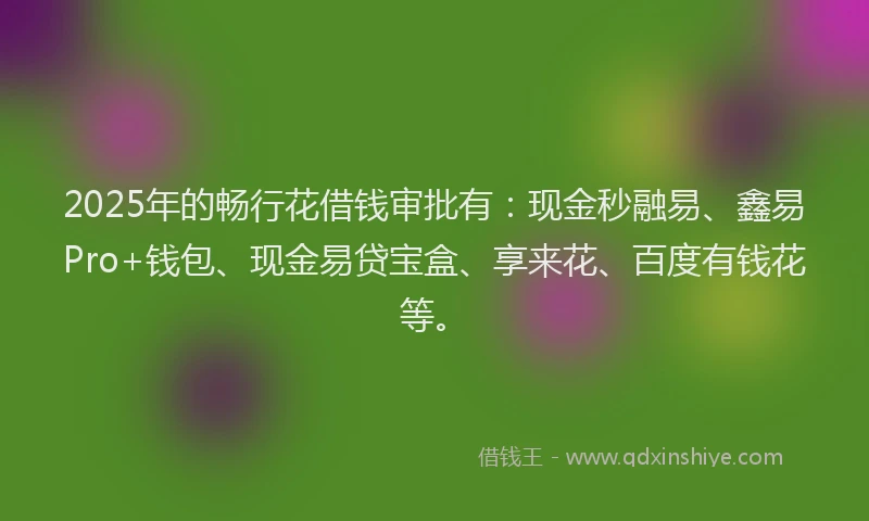 2025年的畅行花借钱审批有：现金秒融易、鑫易Pro+钱包、现金易贷宝盒、享来花、百度有钱花等。