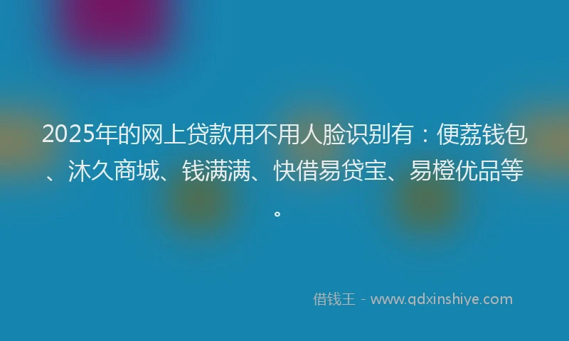 2025年的网上贷款用不用人脸识别有：便荔钱包、沐久商城、钱满满、快借易贷宝、易橙优品等。