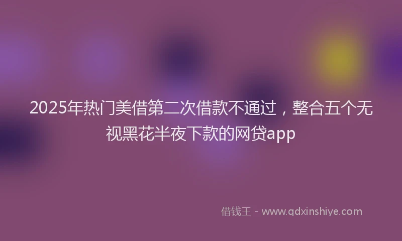 2025年热门美借第二次借款不通过，整合五个无视黑花半夜下款的网贷app