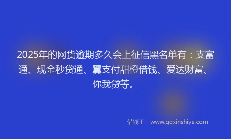 2025年的网货逾期多久会上征信黑名单有：支富通、现金秒贷通、翼支付甜橙借钱、爱达财富、你我贷等。