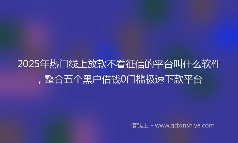 2025年热门线上放款不看征信的平台叫什么软件,整合五个黑户借钱0门槛极速下款平台