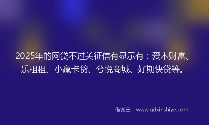 2025年的网贷不过关征信有显示有：爱木财富、乐租租、小赢卡贷、兮悦商城、好期快贷等。
