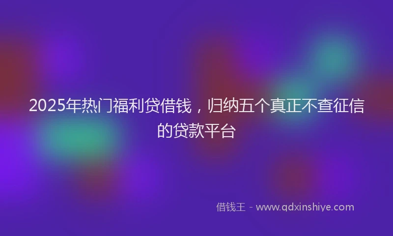2025年热门福利贷借钱，归纳五个真正不查征信的贷款平台
