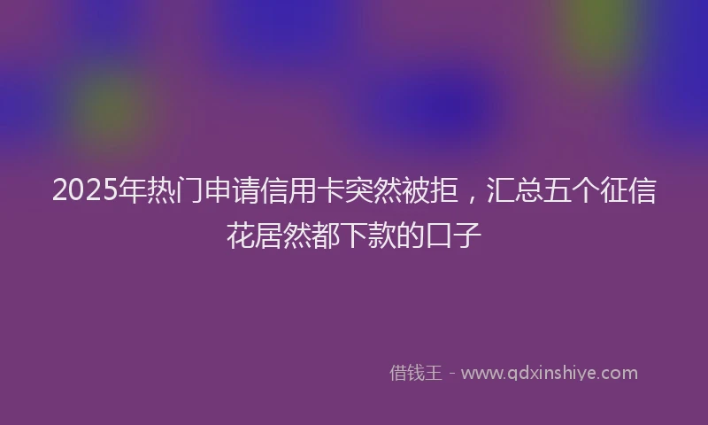 2025年热门申请信用卡突然被拒，汇总五个征信花居然都下款的口子
