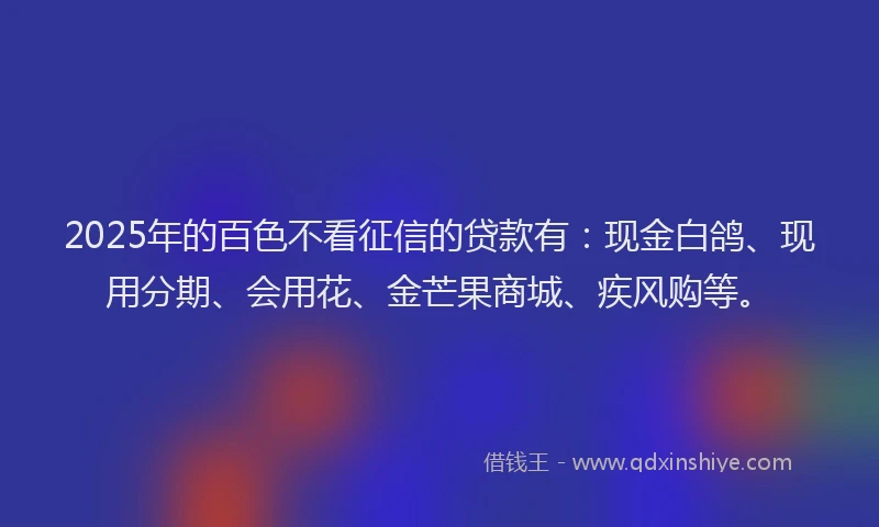 2025年的百色不看征信的贷款有：现金白鸽、现用分期、会用花、金芒果商城、疾风购等。