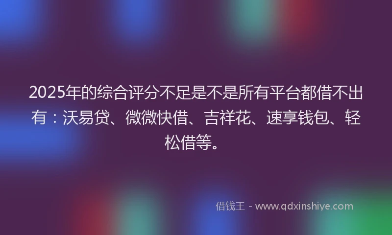2025年的综合评分不足是不是所有平台都借不出有：沃易贷、微微快借、吉祥花、速享钱包、轻松借等。