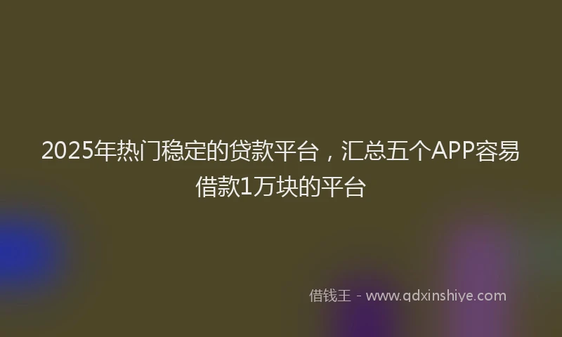 2025年热门稳定的贷款平台，汇总五个APP容易借款1万块的平台