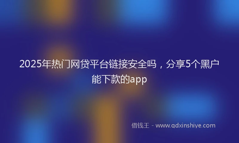 2025年热门网贷平台链接安全吗，分享5个黑户能下款的app