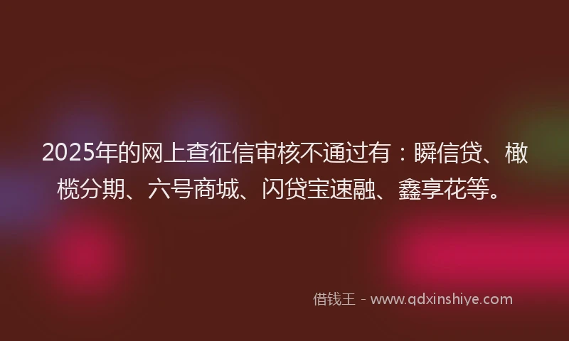 2025年的网上查征信审核不通过有：瞬信贷、橄榄分期、六号商城、闪贷宝速融、鑫享花等。