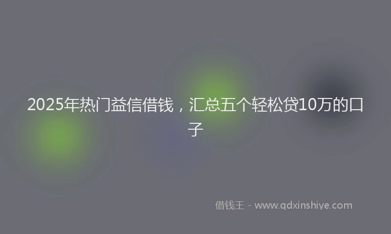 2025年热门益信借钱，汇总五个轻松贷10万的口子