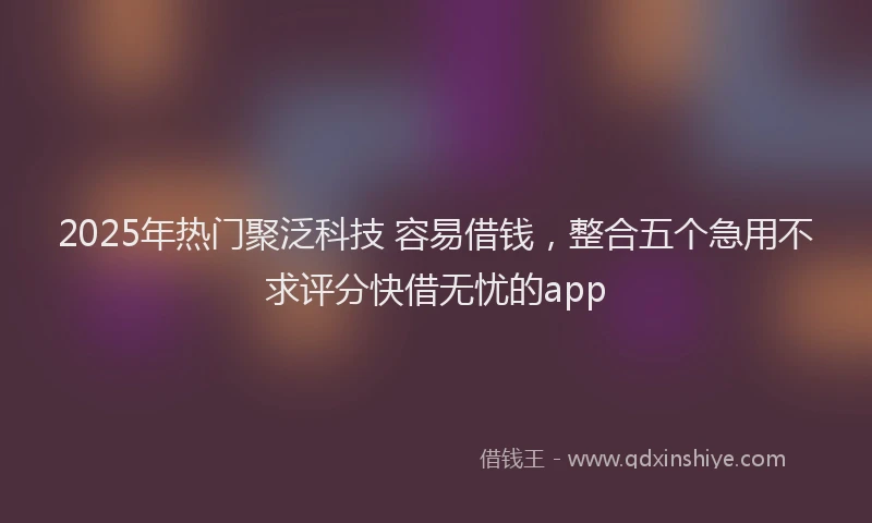 2025年热门聚泛科技 容易借钱，整合五个急用不求评分快借无忧的app
