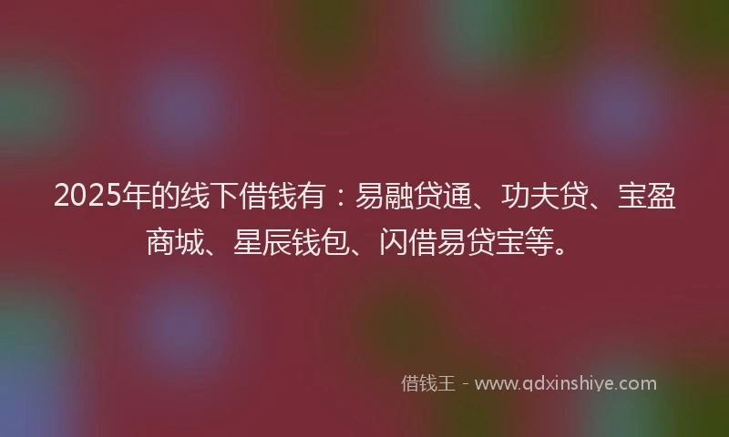2025年的线下借钱有：易融贷通、功夫贷、宝盈商城、星辰钱包、闪借易贷宝等。