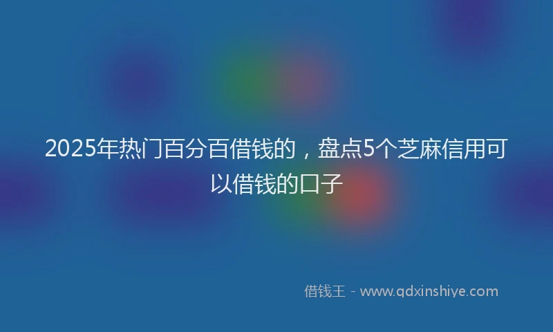 2025年热门百分百借钱的，盘点5个芝麻信用可以借钱的口子