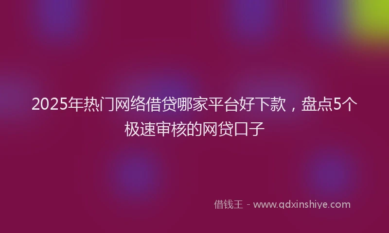 2025年热门网络借贷哪家平台好下款，盘点5个极速审核的网贷口子