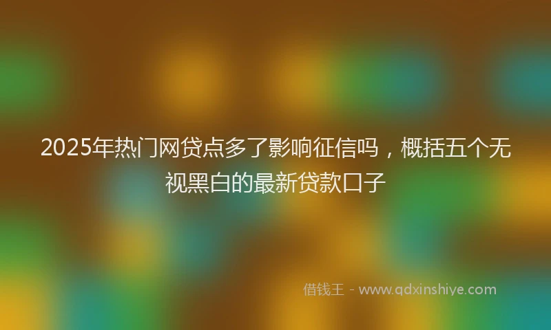 2025年热门网贷点多了影响征信吗,概括五个无视黑白的最新贷款口子
