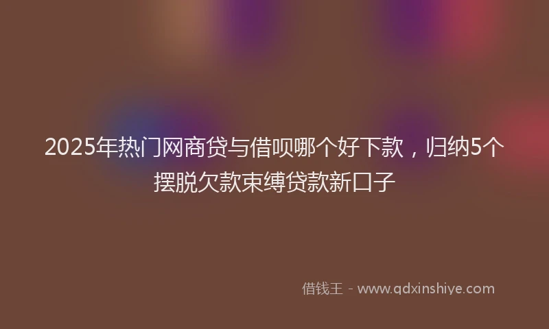 2025年热门网商贷与借呗哪个好下款，归纳5个摆脱欠款束缚贷款新口子