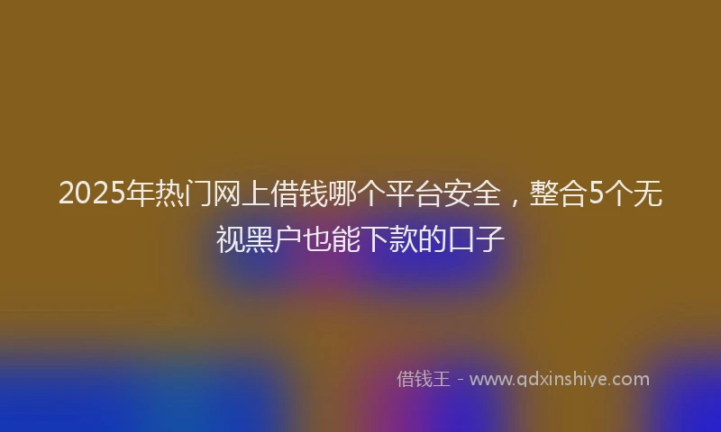 2025年热门网上借钱哪个平台安全，整合5个无视黑户也能下款的口子