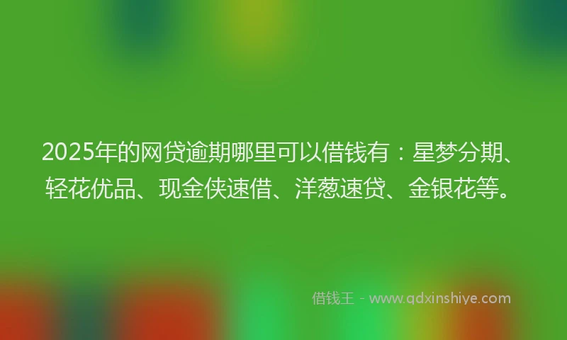 2025年的网贷逾期哪里可以借钱有：星梦分期、轻花优品、现金侠速借、洋葱速贷、金银花等。