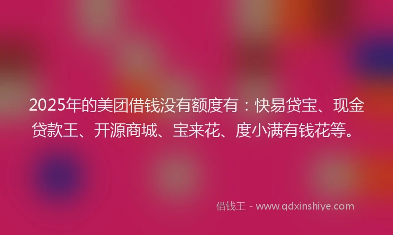 2025年的美团借钱没有额度有：快易贷宝、现金贷款王、开源商城、宝来花、度小满有钱花等。